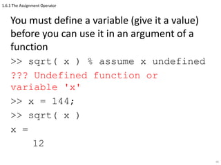 1.6.1 The Assignment Operator
You must define a variable (give it a value)
before you can use it in an argument of a
function
>> sqrt( x ) % assume x undefined
??? Undefined function or
variable 'x'
>> x = 144;
>> sqrt( x )
x =
12
46
 