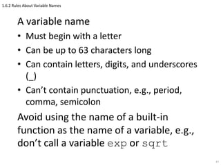 1.6.2 Rules About Variable Names
A variable name
• Must begin with a letter
• Can be up to 63 characters long
• Can contain letters, digits, and underscores
(_)
• Can’t contain punctuation, e.g., period,
comma, semicolon
Avoid using the name of a built-in
function as the name of a variable, e.g.,
don’t call a variable exp or sqrt
47
 