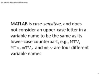 1.6.2 Rules About Variable Names
MATLAB is case-sensitive, and does
not consider an upper-case letter in a
variable name to be the same as its
lower-case counterpart, e.g., MTV,
MTv, mTV, and mtv are four different
variable names
48
 