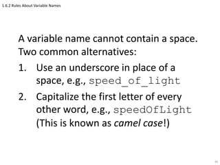 1.6.2 Rules About Variable Names
A variable name cannot contain a space.
Two common alternatives:
1. Use an underscore in place of a
space, e.g., speed_of_light
2. Capitalize the first letter of every
other word, e.g., speedOfLight
(This is known as camel case!)
49
 
