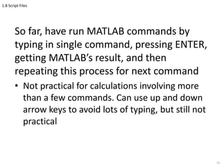 1.8 Script Files
So far, have run MATLAB commands by
typing in single command, pressing ENTER,
getting MATLAB’s result, and then
repeating this process for next command
• Not practical for calculations involving more
than a few commands. Can use up and down
arrow keys to avoid lots of typing, but still not
practical
55
 