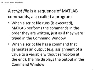 1.8.1 Notes About Script Files
A script file is a sequence of MATLAB
commands, also called a program
• When a script file runs (is executed),
MATLAB performs the commands in the
order they are written, just as if they were
typed in the Command Window
• When a script file has a command that
generates an output (e.g. assignment of a
value to a variable without semicolon at
the end), the file displays the output in the
Command Window
57
 