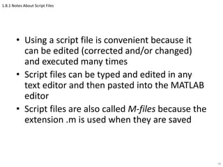 1.8.1 Notes About Script Files
• Using a script file is convenient because it
can be edited (corrected and/or changed)
and executed many times
• Script files can be typed and edited in any
text editor and then pasted into the MATLAB
editor
• Script files are also called M-files because the
extension .m is used when they are saved
58
 