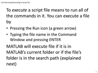1.8.3 Running (Executing) a Script File
To execute a script file means to run all of
the commands in it. You can execute a file
by
• Pressing the Run icon (a green arrow)
• Typing the file name in the Command
Window and pressing ENTER
MATLAB will execute file if it is in
MATLAB’s current folder or if the file’s
folder is in the search path (explained
next)
64
 