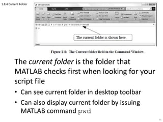 1.8.4 Current Folder
The current folder is the folder that
MATLAB checks first when looking for your
script file
• Can see current folder in desktop toolbar
• Can also display current folder by issuing
MATLAB command pwd
65
 
