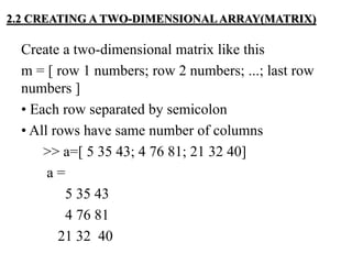 Create a two-dimensional matrix like this
m = [ row 1 numbers; row 2 numbers; ...; last row
numbers ]
• Each row separated by semicolon
• All rows have same number of columns
>> a=[ 5 35 43; 4 76 81; 21 32 40]
a =
5 35 43
4 76 81
21 32 40
2.2 CREATING A TWO-DIMENSIONAL ARRAY(MATRIX)
 