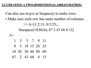 Can also use m:p:n or linspace() to make rows
• Make sure each row has same number of columns
>> A=[1:2:11; 0:5:25;...
linespace(10,60,6); 67 2 43 68 4 13]
A=
1 3 5 7 9 11
0 5 10 15 20 25
10 20 30 40 50 60
67 2 43 68 4 13
2.2 CREATING A TWO-DIMENSIONAL ARRAY(MATRIX)
 