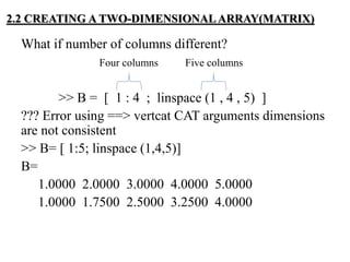 What if number of columns different?
Four columns Five columns
>> B = [ 1 : 4 ; linspace (1 , 4 , 5) ]
??? Error using ==> vertcat CAT arguments dimensions
are not consistent
>> B= [ 1:5; linspace (1,4,5)]
B=
1.0000 2.0000 3.0000 4.0000 5.0000
1.0000 1.7500 2.5000 3.2500 4.0000
2.2 CREATING A TWO-DIMENSIONAL ARRAY(MATRIX)
 