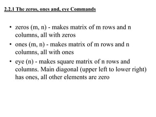 2.2.1 The zeros, ones and, eye Commands
• zeros (m, n) - makes matrix of m rows and n
columns, all with zeros
• ones (m, n) - makes matrix of m rows and n
columns, all with ones
• eye (n) - makes square matrix of n rows and
columns. Main diagonal (upper left to lower right)
has ones, all other elements are zero
 