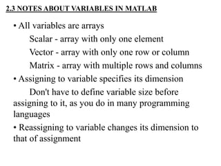 2.3 NOTES ABOUT VARIABLES IN MATLAB
• All variables are arrays
Scalar - array with only one element
Vector - array with only one row or column
Matrix - array with multiple rows and columns
• Assigning to variable specifies its dimension
Don't have to define variable size before
assigning to it, as you do in many programming
languages
• Reassigning to variable changes its dimension to
that of assignment
 