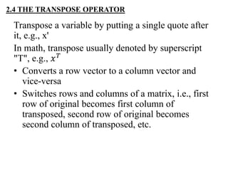2.4 THE TRANSPOSE OPERATOR
Transpose a variable by putting a single quote after
it, e.g., x'
In math, transpose usually denoted by superscript
"T", e.g., 𝑥 𝑇
• Converts a row vector to a column vector and
vice-versa
• Switches rows and columns of a matrix, i.e., first
row of original becomes first column of
transposed, second row of original becomes
second column of transposed, etc.
 