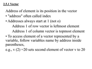 2.5.1 Vector
Address of element is its position in the vector
• "address" often called index
• Addresses always start at 1 (not o)
Address 1 of row vector is leftmost element
Address 1 of column vector is topmost element
• To access element of a vector represented by a
variable, follow variables name by address inside
parentheses,
e.g., v (2) =20 sets second element of vector v to 20
 