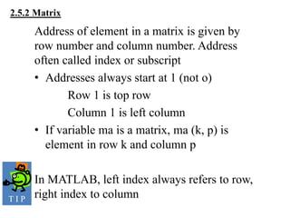 Address of element in a matrix is given by
row number and column number. Address
often called index or subscript
• Addresses always start at 1 (not o)
Row 1 is top row
Column 1 is left column
• If variable ma is a matrix, ma (k, p) is
element in row k and column p
In MATLAB, left index always refers to row,
right index to column
2.5.2 Matrix
T I P
 