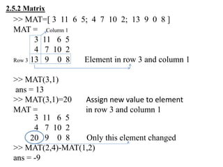 >> MAT=[ 3 11 6 5; 4 7 10 2; 13 9 0 8 ]
MAT = Column 1
3 11 6 5
4 7 10 2
Row 3 13 9 0 8 Element in row 3 and column 1
>> MAT(3,1)
ans = 13
>> MAT(3,1)=20 Assign new value to element
MAT = in row 3 and column 1
3 11 6 5
4 7 10 2
9 0 8 Only this element changed
>> MAT(2,4)-MAT(1,2)
ans = -9
2.5.2 Matrix
20
 