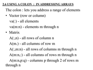 2.6 USING A COLON : IN ADDRESSING ARRAYS
The colon : lets you address a range of elements
• Vector (row or column)
va(:) - all elements
va(m:n) - elements m through n
• Matrix
A(:,n) - all rows of column n
A(m.) - all columns of row m
A(:,m:n) - all rows of columns m through n
A(m:n,:) - all columns of rows m through n
A(m:n,p:q) - columns p through 2 of rows m
through n
 