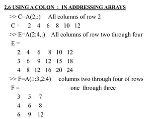 >> C=A(2,:) All columns of row 2
C = 2 4 6 8 10 12
>> E=A(2:4,:) All columns of row two through four
E =
2 4 6 8 10 12
3 6 9 12 15 18
4 8 12 16 20 24
>> F=A(1:3,2:4) columns two through four of rows
F = one through three
3 5 7
4 6 8
6 9 12
2.6 USING A COLON : IN ADDRESSING ARRAYS
 