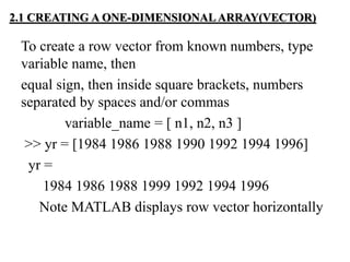 2.1 CREATING A ONE-DIMENSIONAL ARRAY(VECTOR)
To create a row vector from known numbers, type
variable name, then
equal sign, then inside square brackets, numbers
separated by spaces and/or commas
variable_name = [ n1, n2, n3 ]
>> yr = [1984 1986 1988 1990 1992 1994 1996]
yr =
1984 1986 1988 1999 1992 1994 1996
Note MATLAB displays row vector horizontally
 