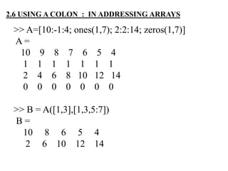 >> A=[10:-1:4; ones(1,7); 2:2:14; zeros(1,7)]
A =
10 9 8 7 6 5 4
1 1 1 1 1 1 1
2 4 6 8 10 12 14
0 0 0 0 0 0 0
>> B = A([1,3],[1,3,5:7])
B =
10 8 6 5 4
2 6 10 12 14
2.6 USING A COLON : IN ADDRESSING ARRAYS
 