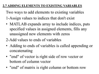 2.7 ADDING ELEMENTS TO EXISTING VARIABLES
Two ways to add elements to existing variables
1-Assign values to indices that don't exist
• MATLAB expands array to include indices, puts
specified values in assigned elements, fills any
unassigned new elements with zeros
2-Add values to ends of variables
• Adding to ends of variables is called appending or
concatenating
• "end" of vector is right side of row vector or
bottom of column vector
• "end" of matrix is right column or bottom row
 