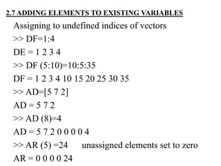Assigning to undefined indices of vectors
>> DF=1:4
DE = 1 2 3 4
>> DF (5:10)=10:5:35
DF = 1 2 3 4 10 15 20 25 30 35
>> AD=[5 7 2]
AD = 5 7 2
>> AD (8)=4
AD = 5 7 2 0 0 0 0 4
>> AR (5) =24 unassigned elements set to zero
AR = 0 0 0 0 24
2.7 ADDING ELEMENTS TO EXISTING VARIABLES
 