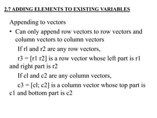 Appending to vectors
• Can only append row vectors to row vectors and
column vectors to column vectors
If rl and r2 are any row vectors,
r3 = [r1 r2] is a row vector whose left part is r1
and right part is r2
If cl and c2 are any column vectors,
c3 = [cl; c2] is a column vector whose top part is
c1 and bottom part is c2
2.7 ADDING ELEMENTS TO EXISTING VARIABLES
 