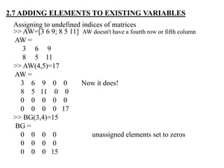Assigning to undefined indices of matrices
>> AW=[3 6 9; 8 5 11] AW doesn't have a fourth row or fifth column
AW =
3 6 9
8 5 11
>> AW(4,5)=17
AW =
3 6 9 0 0 Now it does!
8 5 11 0 0
0 0 0 0 0
0 0 0 0 17
>> BG(3,4)=15
BG =
0 0 0 0 unassigned elements set to zeros
0 0 0 0
0 0 0 15
2.7 ADDING ELEMENTS TO EXISTING VARIABLES
 