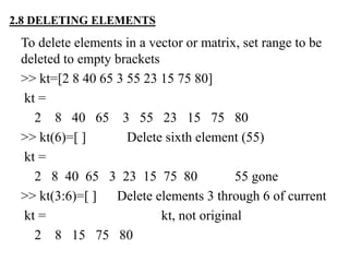 2.8 DELETING ELEMENTS
To delete elements in a vector or matrix, set range to be
deleted to empty brackets
>> kt=[2 8 40 65 3 55 23 15 75 80]
kt =
2 8 40 65 3 55 23 15 75 80
>> kt(6)=[ ] Delete sixth element (55)
kt =
2 8 40 65 3 23 15 75 80 55 gone
>> kt(3:6)=[ ] Delete elements 3 through 6 of current
kt = kt, not original
2 8 15 75 80
 