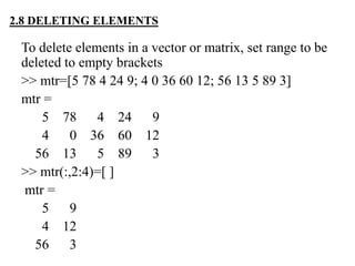 To delete elements in a vector or matrix, set range to be
deleted to empty brackets
>> mtr=[5 78 4 24 9; 4 0 36 60 12; 56 13 5 89 3]
mtr =
5 78 4 24 9
4 0 36 60 12
56 13 5 89 3
>> mtr(:,2:4)=[ ]
mtr =
5 9
4 12
56 3
2.8 DELETING ELEMENTS
 