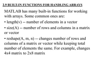 MATLAB has many built-in functions for working
with arrays. Some common ones are:
• length(v) -- number of elements in a vector
• size(A) -- number of rows and columns in a matrix
or vector
• reshape(A, m, n) -- changes number of rows and
columns of a matrix or vector while keeping total
number of elements the same. For example, changes
4x4 matrix to 2x8 matrix
2.9 BUILT-IN FUNCTIONS FOR HANDLING ARRAYS
 