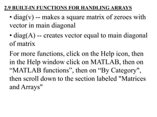 • diag(v) -- makes a square matrix of zeroes with
vector in main diagonal
• diag(A) -- creates vector equal to main diagonal
of matrix
For more functions, click on the Help icon, then
in the Help window click on MATLAB, then on
“MATLAB functions”, then on “By Category",
then scroll down to the section labeled "Matrices
and Arrays"
2.9 BUILT-IN FUNCTIONS FOR HANDLING ARRAYS
 