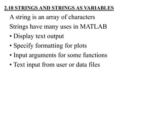 A string is an array of characters
Strings have many uses in MATLAB
• Display text output
• Specify formatting for plots
• Input arguments for some functions
• Text input from user or data files
2.10 STRINGS AND STRINGS AS VARIABLES
 