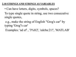 • Can have letters, digits, symbols, spaces?
To type single quote in string, use two consecutive
single quotes,
e.g., make the string of English "Greg's car" by
typing 'Greg''s car'
Examples: 'ad ef' , '3%fr2', 'edcba:21!', 'MATLAB'
2.10 STRINGS AND STRINGS AS VARIABLES
 