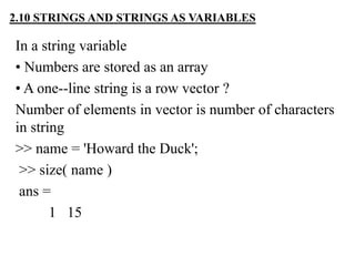 In a string variable
• Numbers are stored as an array
• A one--line string is a row vector ?
Number of elements in vector is number of characters
in string
>> name = 'Howard the Duck';
>> size( name )
ans =
1 15
2.10 STRINGS AND STRINGS AS VARIABLES
 