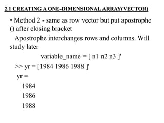 • Method 2 - same as row vector but put apostrophe
() after closing bracket
Apostrophe interchanges rows and columns. Will
study later
variable_name = [ n1 n2 n3 ]'
>> yr = [1984 1986 1988 ]'
yr =
1984
1986
1988
2.1 CREATING A ONE-DIMENSIONAL ARRAY(VECTOR)
 