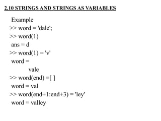 Example
>> word = 'dale';
>> word(1)
ans = d
>> word(1) = 'v'
word =
vale
>> word(end) =[ ]
word = val
>> word(end+1:end+3) = 'ley'
word = valley
2.10 STRINGS AND STRINGS AS VARIABLES
 