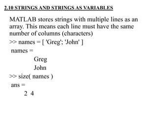 MATLAB stores strings with multiple lines as an
array. This means each line must have the same
number of columns (characters)
>> names = [ 'Greg'; 'John' ]
names =
Greg
John
>> size( names )
ans =
2 4
2.10 STRINGS AND STRINGS AS VARIABLES
 