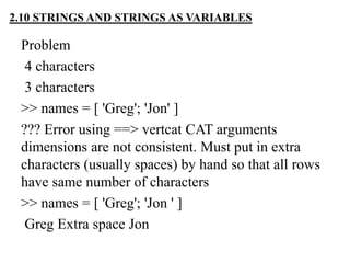 Problem
4 characters
3 characters
>> names = [ 'Greg'; 'Jon' ]
??? Error using ==> vertcat CAT arguments
dimensions are not consistent. Must put in extra
characters (usually spaces) by hand so that all rows
have same number of characters
>> names = [ 'Greg'; 'Jon ' ]
Greg Extra space Jon
2.10 STRINGS AND STRINGS AS VARIABLES
 