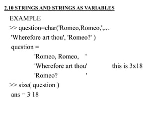 EXAMPLE
>> question=char('Romeo,Romeo,',...
'Wherefore art thou', 'Romeo?' )
question =
'Romeo, Romeo, '
'Wherefore art thou' this is 3x18
'Romeo? '
>> size( question )
ans = 3 18
2.10 STRINGS AND STRINGS AS VARIABLES
 