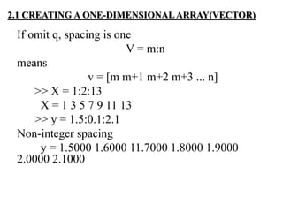 If omit q, spacing is one
V = m:n
means
v = [m m+1 m+2 m+3 ... n]
>> X = 1:2:13
X = 1 3 5 7 9 11 13
>> y = 1.5:0.1:2.1
Non-integer spacing
y = 1.5000 1.6000 11.7000 1.8000 1.9000
2.0000 2.1000
2.1 CREATING A ONE-DIMENSIONAL ARRAY(VECTOR)
 