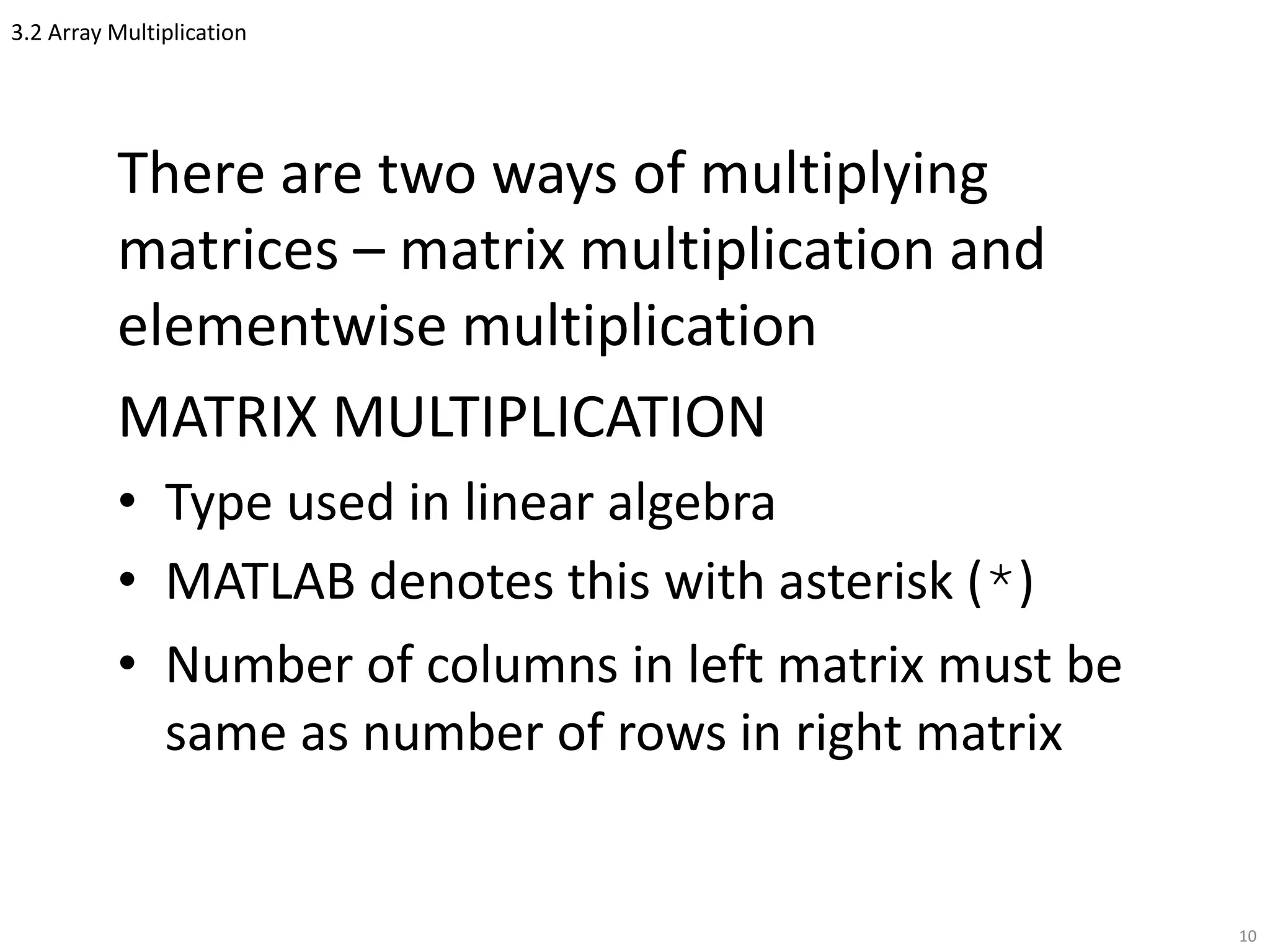3.2 Array Multiplication
There are two ways of multiplying
matrices – matrix multiplication and
elementwise multiplication
MATRIX MULTIPLICATION
• Type used in linear algebra
• MATLAB denotes this with asterisk (*)
• Number of columns in left matrix must be
same as number of rows in right matrix
10
 
