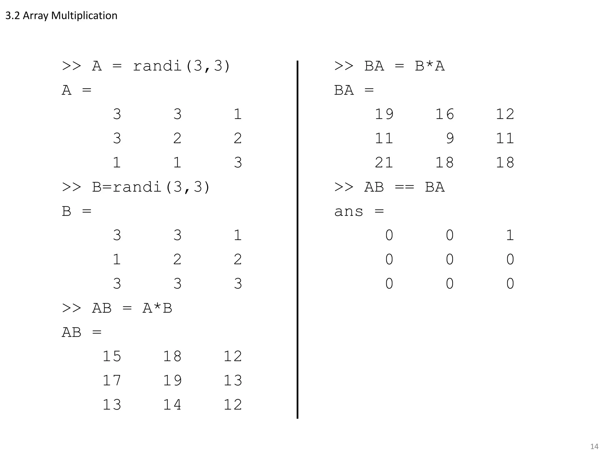 3.2 Array Multiplication
>> A = randi(3,3)
A =
3 3 1
3 2 2
1 1 3
>> B=randi(3,3)
B =
3 3 1
1 2 2
3 3 3
>> AB = A*B
AB =
15 18 12
17 19 13
13 14 12
14
>> BA = B*A
BA =
19 16 12
11 9 11
21 18 18
>> AB == BA
ans =
0 0 1
0 0 0
0 0 0
 