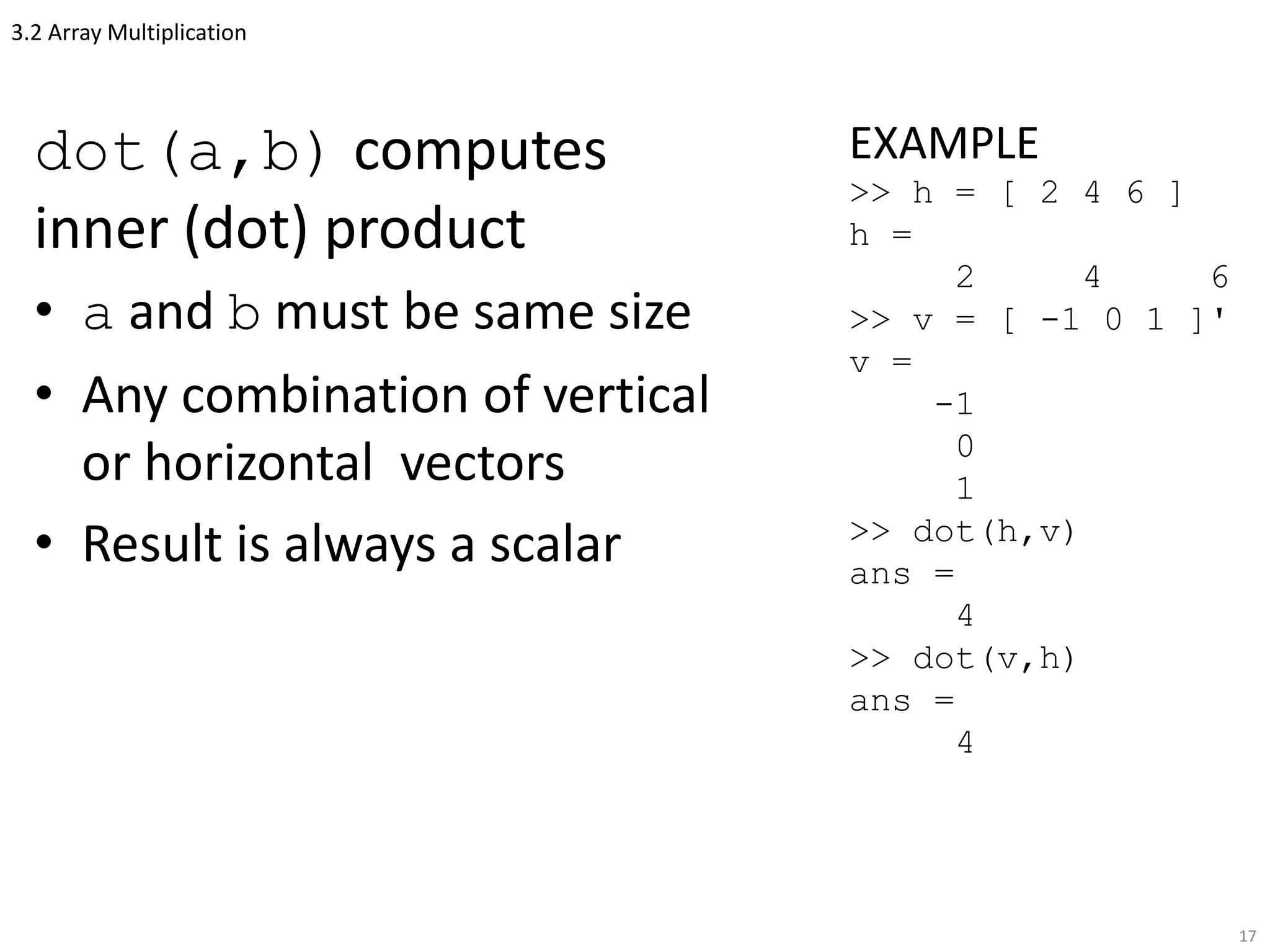 3.2 Array Multiplication
dot(a,b) computes
inner (dot) product
• a and b must be same size
• Any combination of vertical
or horizontal vectors
• Result is always a scalar
17
EXAMPLE
>> h = [ 2 4 6 ]
h =
2 4 6
>> v = [ -1 0 1 ]'
v =
-1
0
1
>> dot(h,v)
ans =
4
>> dot(v,h)
ans =
4
 