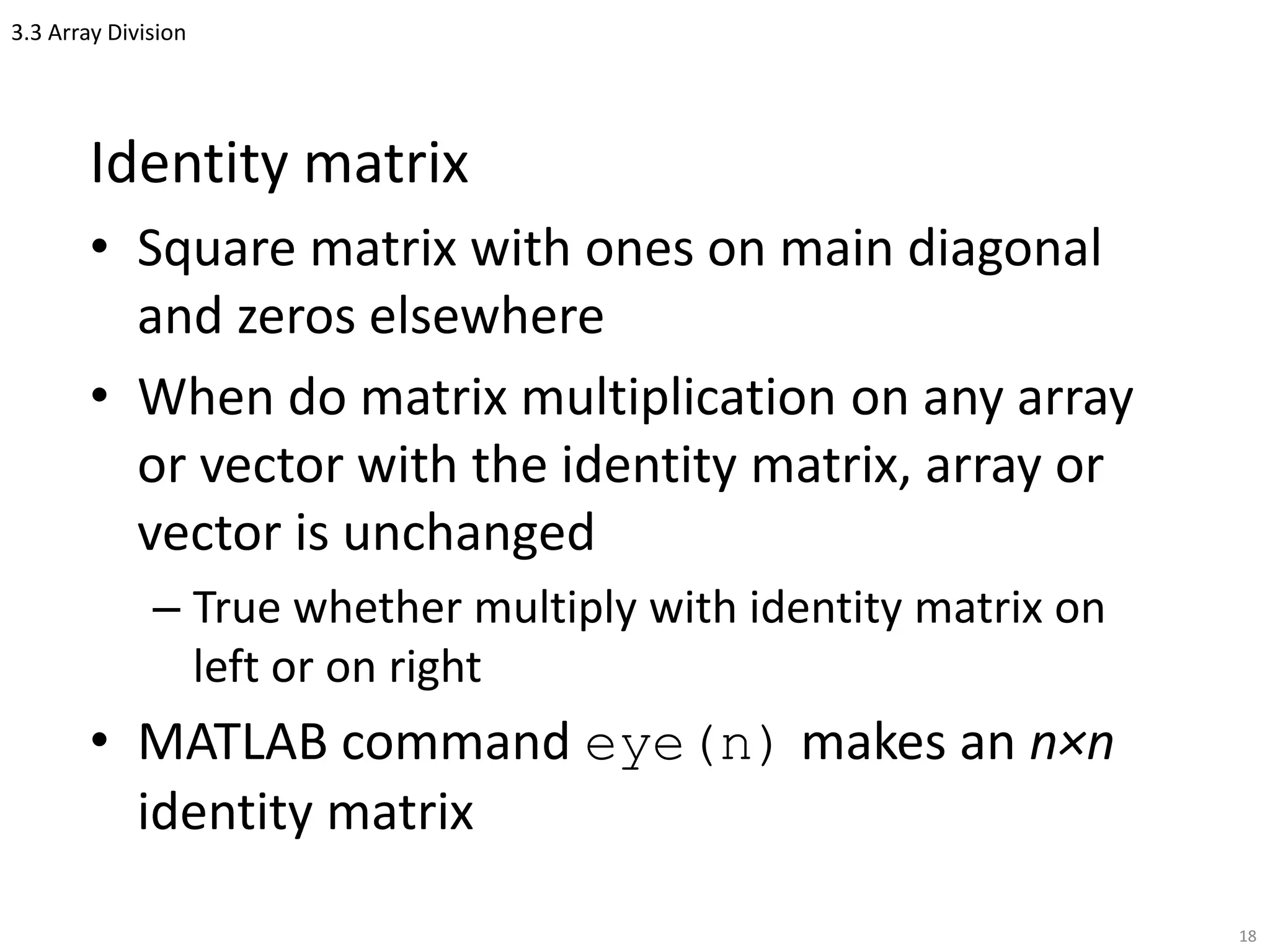 3.3 Array Division
Identity matrix
• Square matrix with ones on main diagonal
and zeros elsewhere
• When do matrix multiplication on any array
or vector with the identity matrix, array or
vector is unchanged
– True whether multiply with identity matrix on
left or on right
• MATLAB command eye(n) makes an n×n
identity matrix
18
 