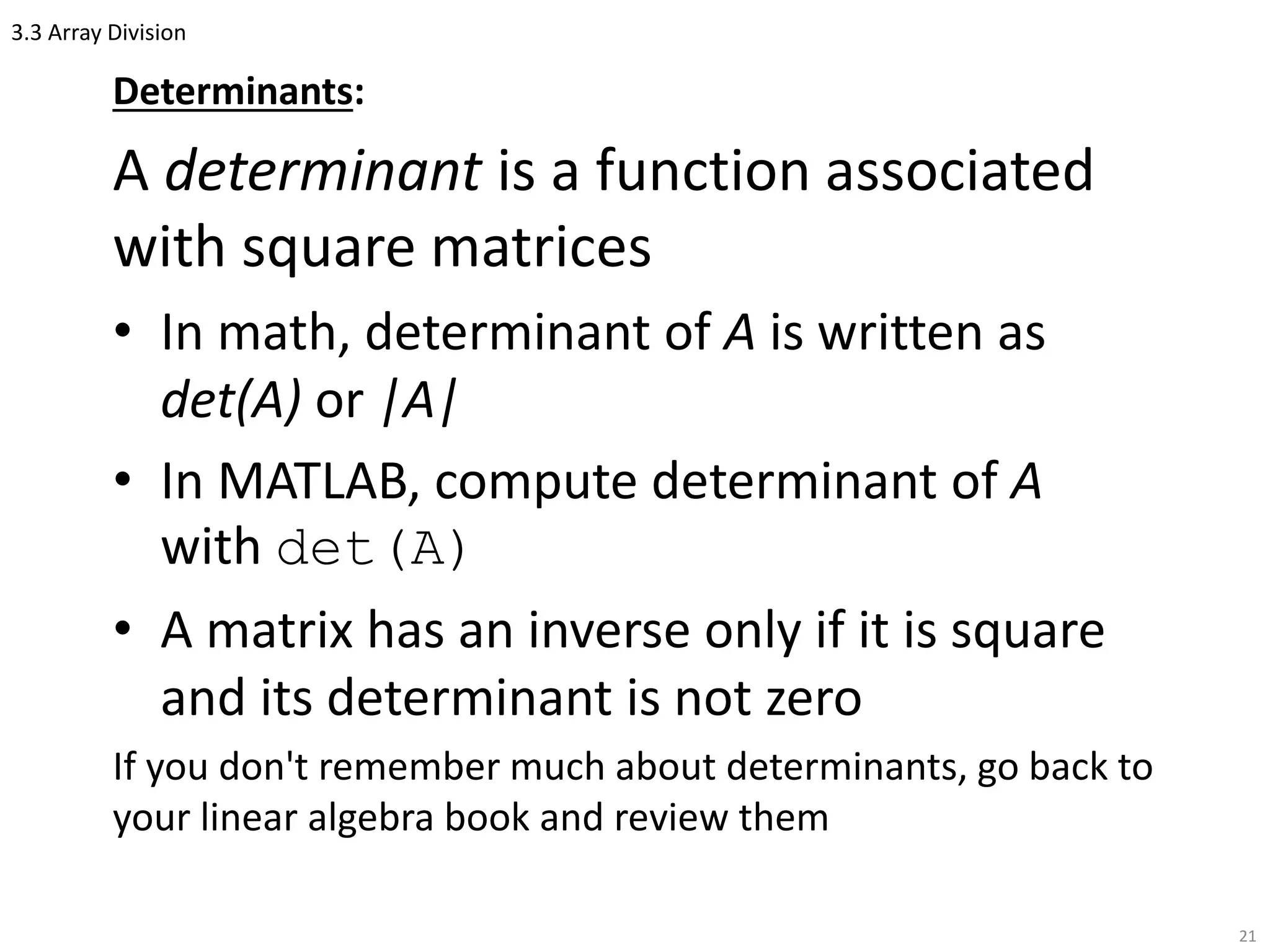3.3 Array Division
Determinants:
A determinant is a function associated
with square matrices
• In math, determinant of A is written as
det(A) or |A|
• In MATLAB, compute determinant of A
with det(A)
• A matrix has an inverse only if it is square
and its determinant is not zero
If you don't remember much about determinants, go back to
your linear algebra book and review them
21
 