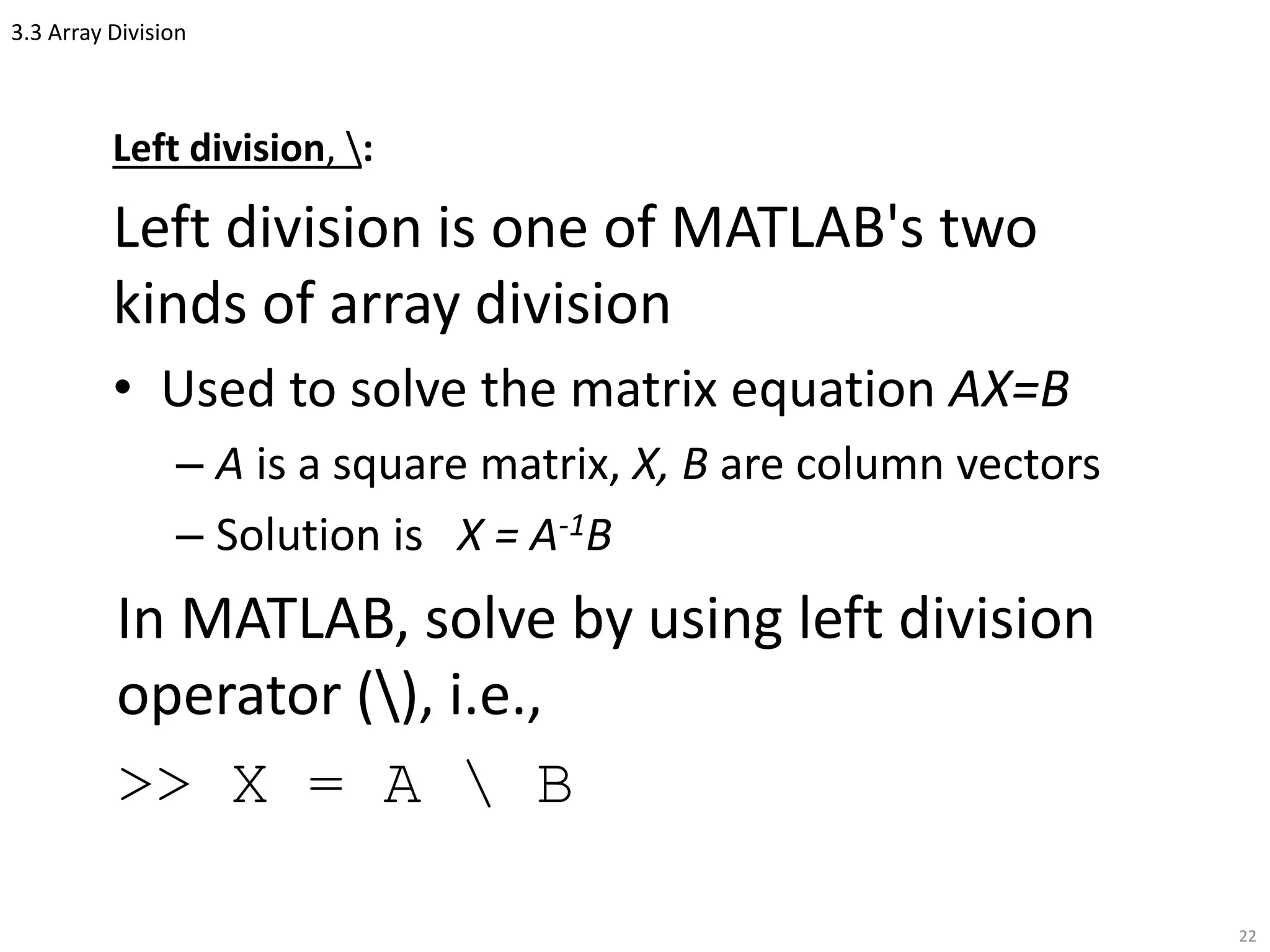 3.3 Array Division
Left division, :
Left division is one of MATLAB's two
kinds of array division
• Used to solve the matrix equation AX=B
– A is a square matrix, X, B are column vectors
– Solution is X = A-1B
In MATLAB, solve by using left division
operator (), i.e.,
>> X = A  B
22
 