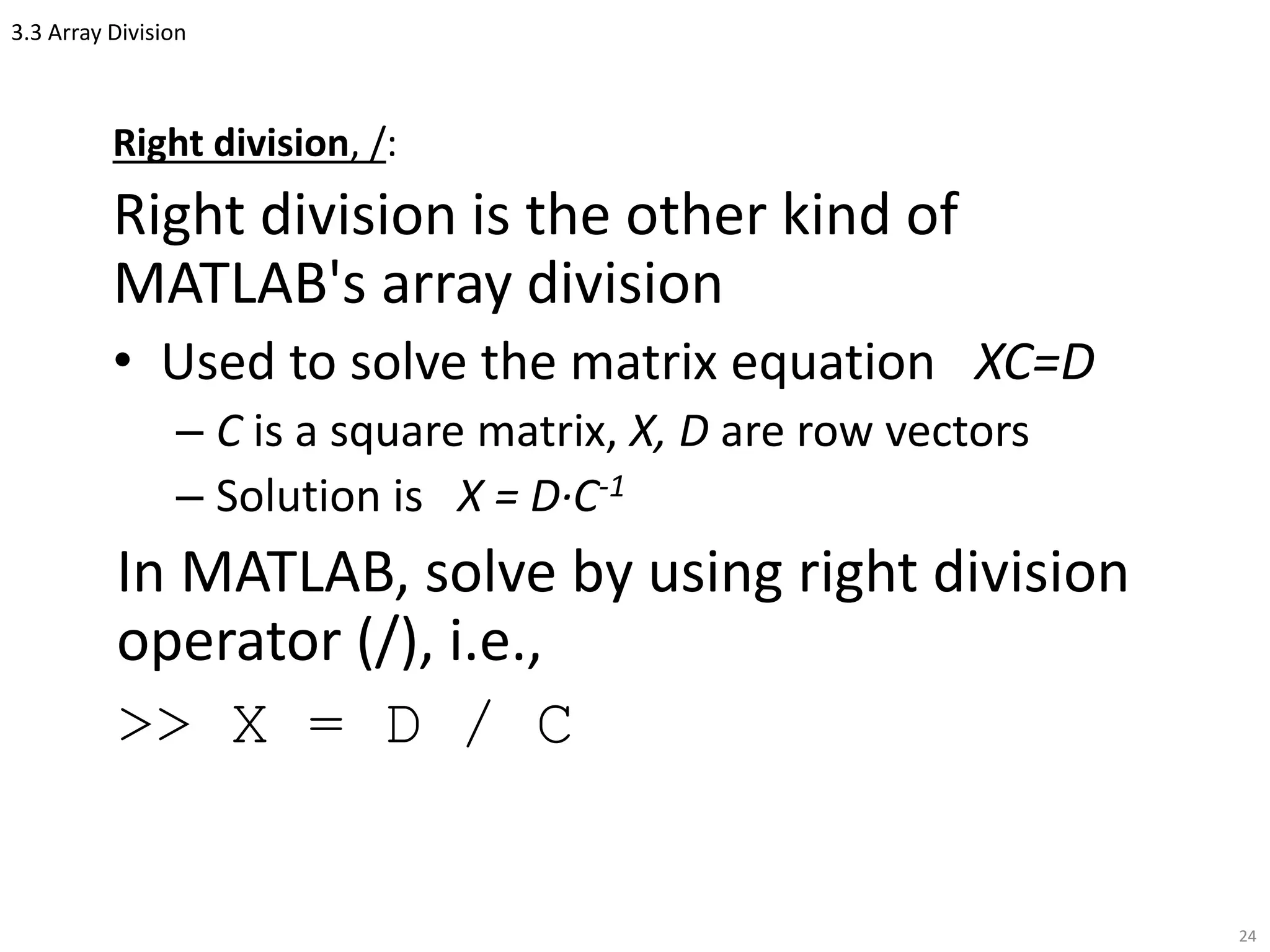 3.3 Array Division
Right division, /:
Right division is the other kind of
MATLAB's array division
• Used to solve the matrix equation XC=D
– C is a square matrix, X, D are row vectors
– Solution is X = D·C-1
In MATLAB, solve by using right division
operator (/), i.e.,
>> X = D / C
24
 