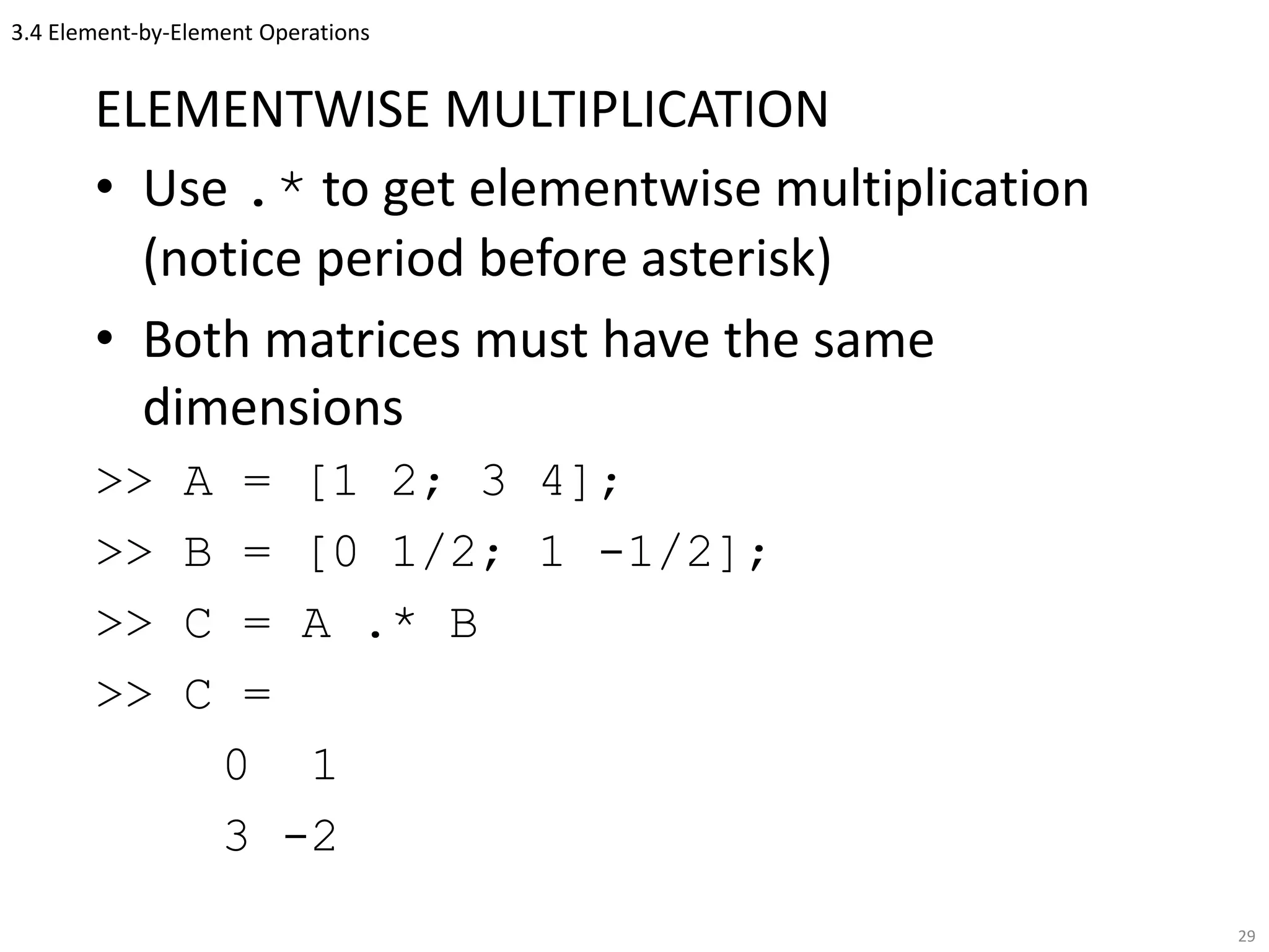 3.4 Element-by-Element Operations
ELEMENTWISE MULTIPLICATION
• Use .* to get elementwise multiplication
(notice period before asterisk)
• Both matrices must have the same
dimensions
>> A = [1 2; 3 4];
>> B = [0 1/2; 1 -1/2];
>> C = A .* B
>> C =
0 1
3 -2
29
 