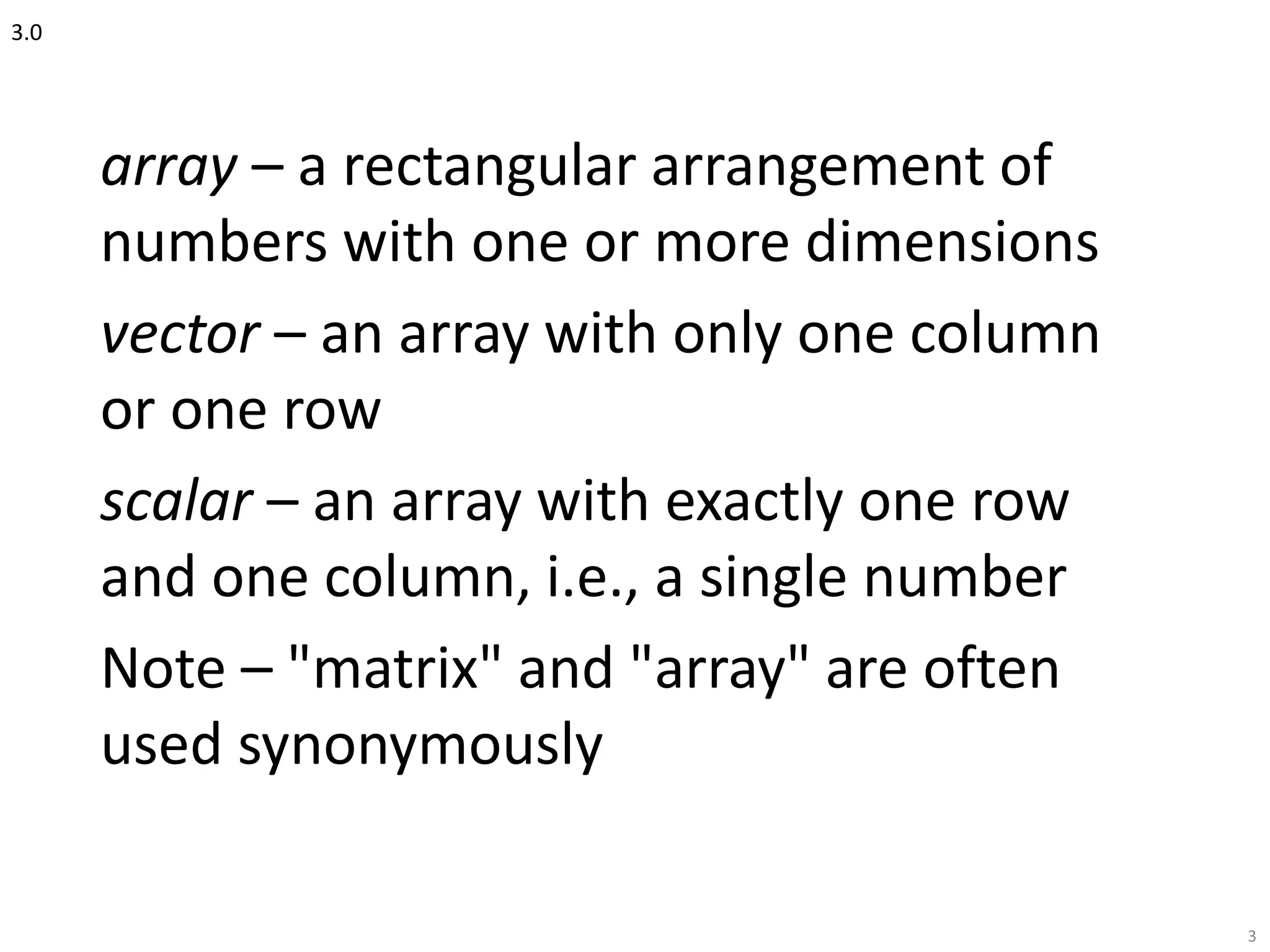 3.0
array – a rectangular arrangement of
numbers with one or more dimensions
vector – an array with only one column
or one row
scalar – an array with exactly one row
and one column, i.e., a single number
Note – "matrix" and "array" are often
used synonymously
3
 