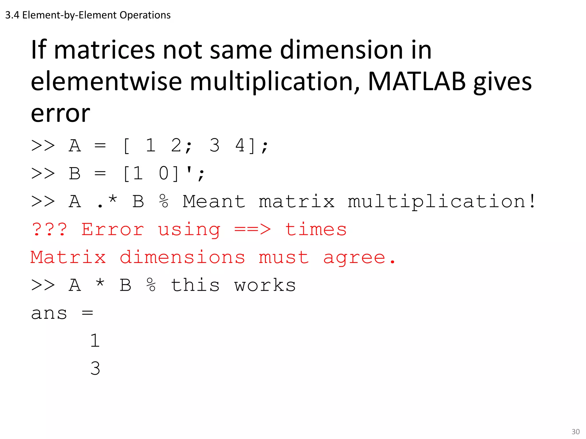 3.4 Element-by-Element Operations
If matrices not same dimension in
elementwise multiplication, MATLAB gives
error
>> A = [ 1 2; 3 4];
>> B = [1 0]';
>> A .* B % Meant matrix multiplication!
??? Error using ==> times
Matrix dimensions must agree.
>> A * B % this works
ans =
1
3
30
 