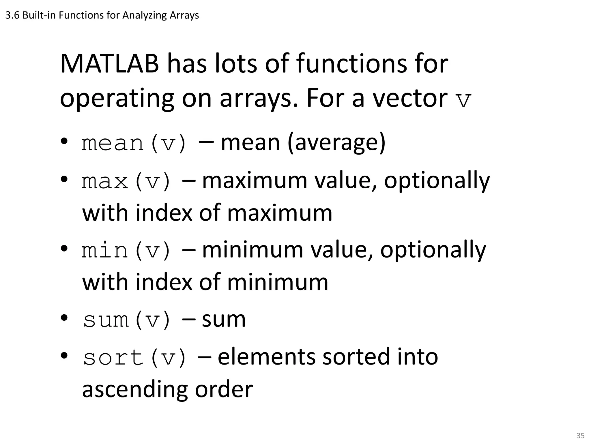 3.6 Built-in Functions for Analyzing Arrays
MATLAB has lots of functions for
operating on arrays. For a vector v
• mean(v) – mean (average)
• max(v) – maximum value, optionally
with index of maximum
• min(v) – minimum value, optionally
with index of minimum
• sum(v) – sum
• sort(v) – elements sorted into
ascending order
35
 